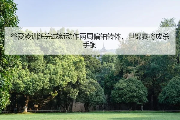 谷爱凌训练完成新动作两周偏轴转体，世锦赛将成杀手锏
