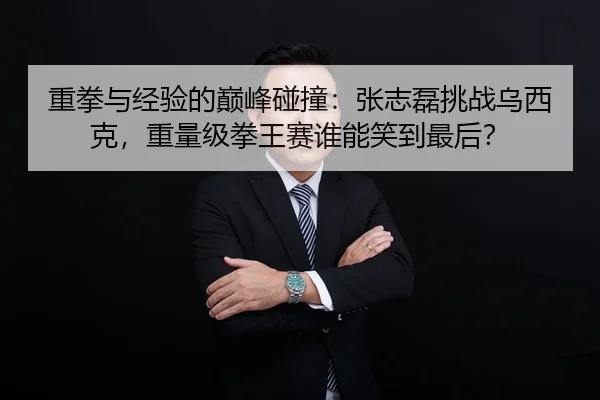 重拳与经验的巅峰碰撞：张志磊挑战乌西克，重量级拳王赛谁能笑到最后？