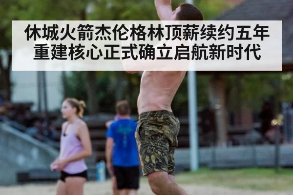 休城火箭杰伦格林顶薪续约五年 重建核心正式确立启航新时代